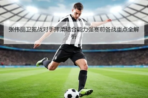 张伟丽卫冕战对手摔柔结合能力强赛前备战重点全解析