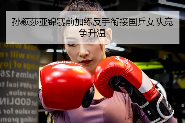 孙颖莎亚锦赛前加练反手衔接国乒女队竞争升温