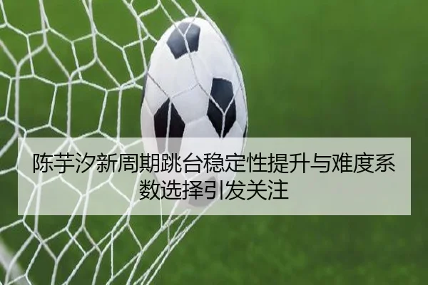 陈芋汐新周期跳台稳定性提升与难度系数选择引发关注